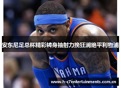 安东尼足总杯精彩转身抽射力挽狂澜绝平利物浦